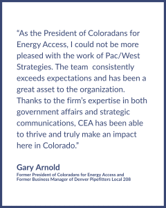 Testimonial graphic reads: “As the President of Coloradans for Energy Access, I could not be more pleased with the work of Pac/West Strategies. The team consistently exceeds expectations and has been a great asset to the organization. Thanks to the firm’s expertise in both government affairs and strategic communications, CEA has been able to thrive and truly make an impact here in Colorado.” Testimonial by Gary Arnold, Former President of Coloradans for Energy Access and Former Business Manager of Denver Pipefitters Local 208