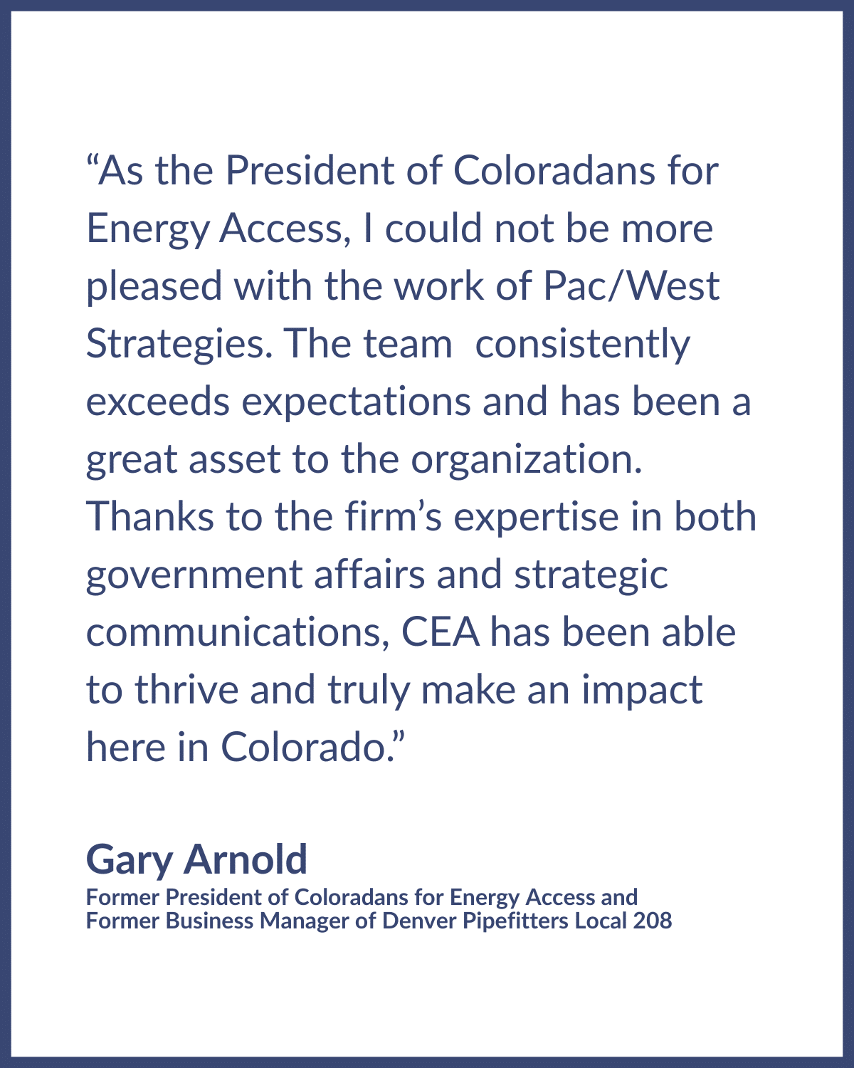 Gary Arnold Testimonial Testimonial graphic reads: “As the President of Coloradans for Energy Access, I could not be more pleased with the work of Pac/West Strategies. The team consistently exceeds expectations and has been a great asset to the organization. Thanks to the firm’s expertise in both government affairs and strategic communications, CEA has been able to thrive and truly make an impact here in Colorado.” Testimonial by Gary Arnold, Former President of Coloradans for Energy Access and Former Business Manager of Denver Pipefitters Local 208