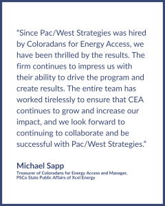 Testimonial graphic reads: "“Since Pac/West Strategies was hired by Coloradans for Energy Access, we have been thrilled by the results. The firm continues to impress us with their ability to drive the program and create results. The entire team has worked tirelessly to ensure that CEA continues to grow and increase our impact, and we look forward to continuing to collaborate and be successful with Pac/West Strategies.” Testimonial written by • Michael Sapp, Treasurer of Coloradans for Energy Access and Manager, PSCo State Public Affairs of Xcel Energy