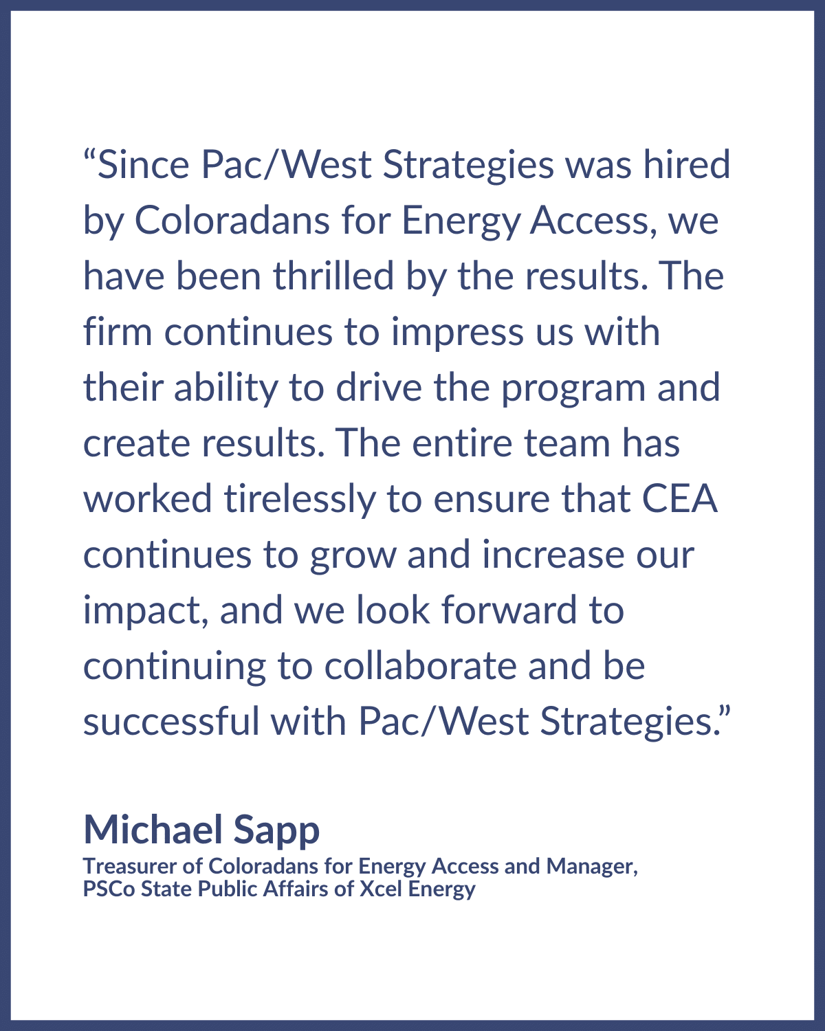 Michael Sapp Testimonial Testimonial graphic reads: "“Since Pac/West Strategies was hired by Coloradans for Energy Access, we have been thrilled by the results. The firm continues to impress us with their ability to drive the program and create results. The entire team has worked tirelessly to ensure that CEA continues to grow and increase our impact, and we look forward to continuing to collaborate and be successful with Pac/West Strategies.” Testimonial written by • Michael Sapp, Treasurer of Coloradans for Energy Access and Manager, PSCo State Public Affairs of Xcel Energy