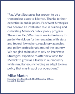 Testimonial graphic by — Mike Martin, Executive Vice President & Chief Operating Officer at Merrick & Company, reading, "Pac/West Strategies has proven to be a tremendous asset to Merrick. Thanks to their expertise in public policy, Pac/West Strategies has become an invaluable role in building and cultivating Merrick’s public policy program. The entire Pac/West team works tirelessly to guide Merrick on further engaging with state and federal lawmakers, regulatory agencies, and policy professionals around the country. We are glad to be able to rely on Pac/West Strategies’ expertise to offer new ways for Merrick to grow as a leader in our industry while simultaneously helping us adapt to new policy that may impact our operations.”